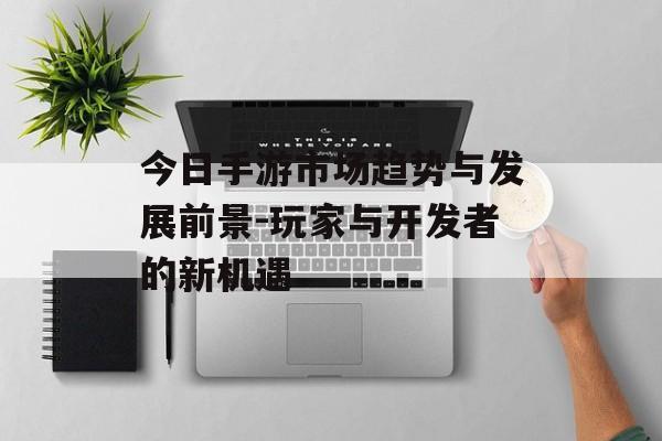 今日手游市场趋势与发展前景-玩家与开发者的新机遇
