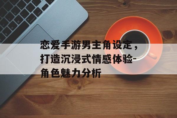 恋爱手游男主角设定，打造沉浸式情感体验-角色魅力分析