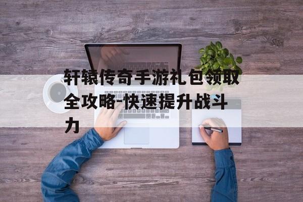 轩辕传奇手游礼包领取全攻略-快速提升战斗力