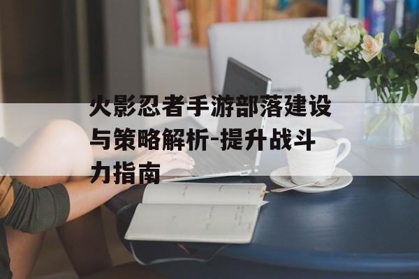 火影忍者手游部落建设与策略解析-提升战斗力指南