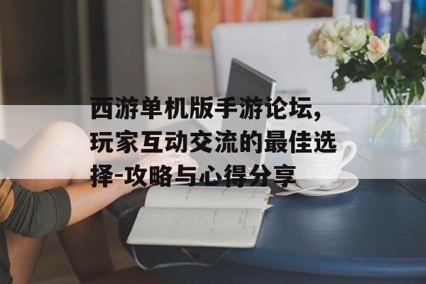 西游单机版手游论坛,玩家互动交流的最佳选择-攻略与心得分享