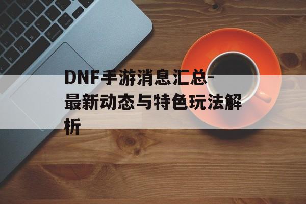 DNF手游消息汇总-最新动态与特色玩法解析