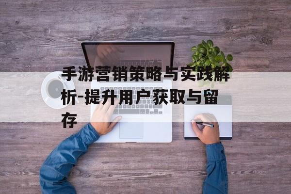 手游营销策略与实践解析-提升用户获取与留存