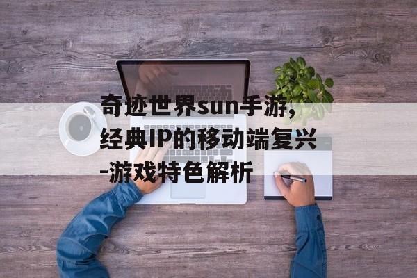 奇迹世界sun手游,经典IP的移动端复兴-游戏特色解析