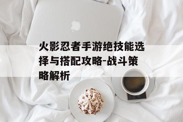 火影忍者手游绝技能选择与搭配攻略-战斗策略解析