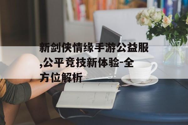 新剑侠情缘手游公益服,公平竞技新体验-全方位解析