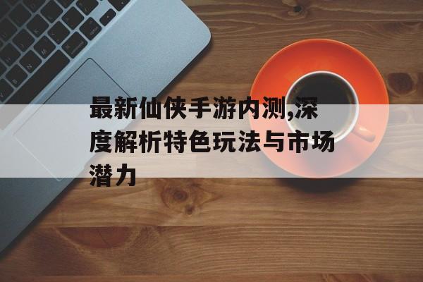 最新仙侠手游内测,深度解析特色玩法与市场潜力