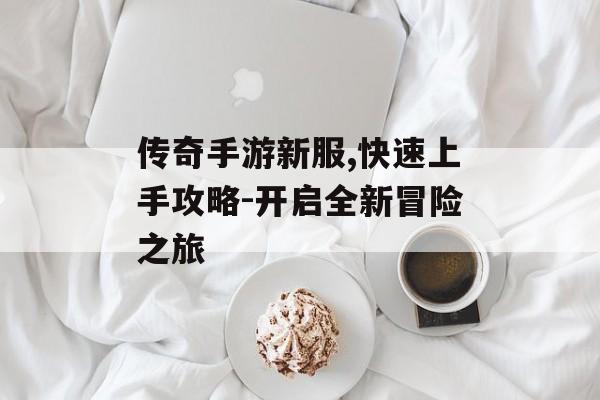传奇手游新服,快速上手攻略-开启全新冒险之旅