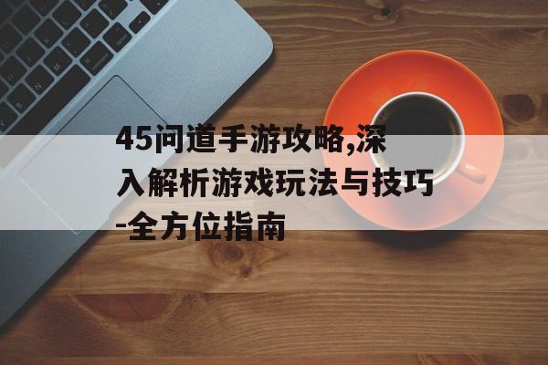 45问道手游攻略,深入解析游戏玩法与技巧-全方位指南