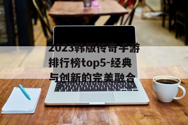 2023韩版传奇手游排行榜top5-经典与创新的完美融合
