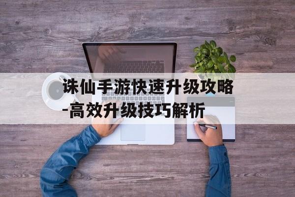 诛仙手游快速升级攻略-高效升级技巧解析
