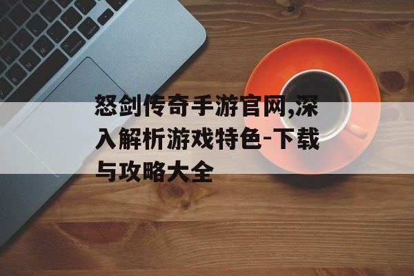 怒剑传奇手游官网,深入解析游戏特色-下载与攻略大全