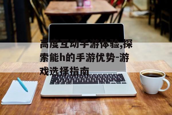 高度互动手游体验,探索能h的手游优势-游戏选择指南