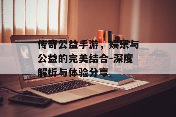 传奇公益手游，娱乐与公益的完美结合-深度解析与体验分享