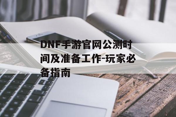 DNF手游官网公测时间及准备工作-玩家必备指南