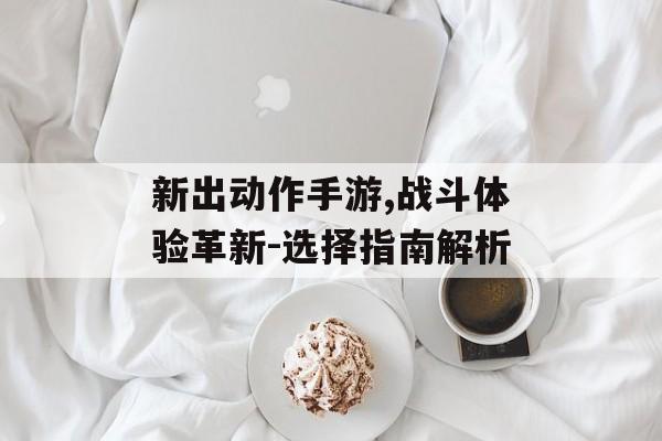 新出动作手游,战斗体验革新-选择指南解析