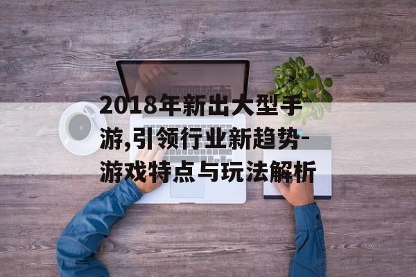 2018年新出大型手游,引领行业新趋势-游戏特点与玩法解析