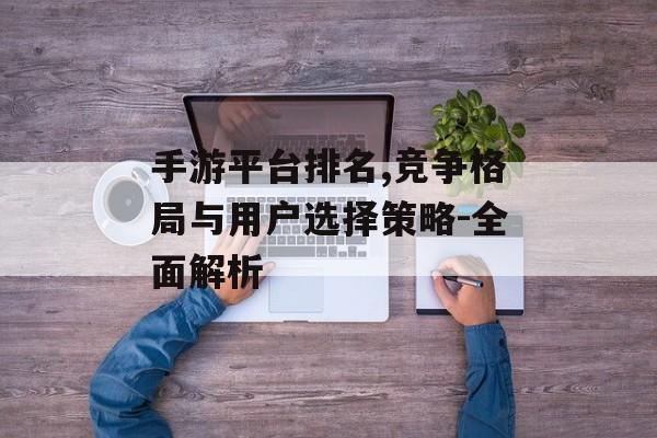 手游平台排名,竞争格局与用户选择策略-全面解析