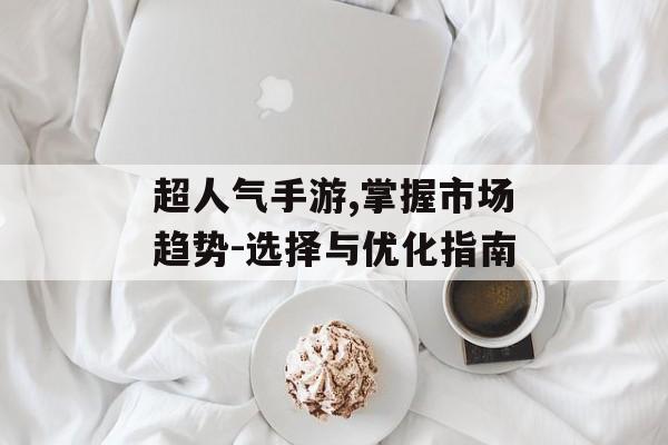 超人气手游,掌握市场趋势-选择与优化指南