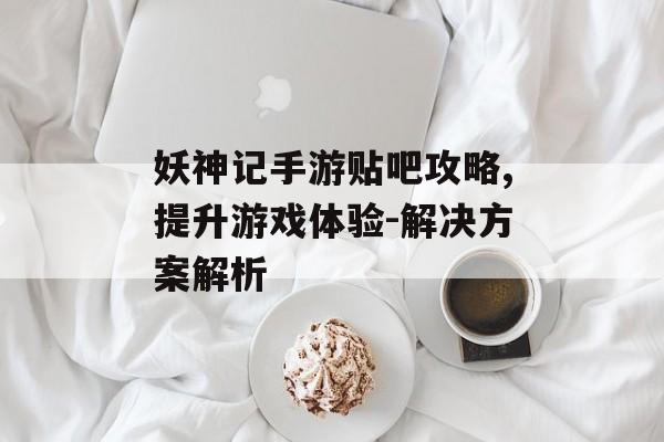 妖神记手游贴吧攻略,提升游戏体验-解决方案解析