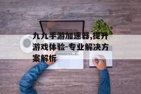 九九手游加速器,提升游戏体验-专业解决方案解析