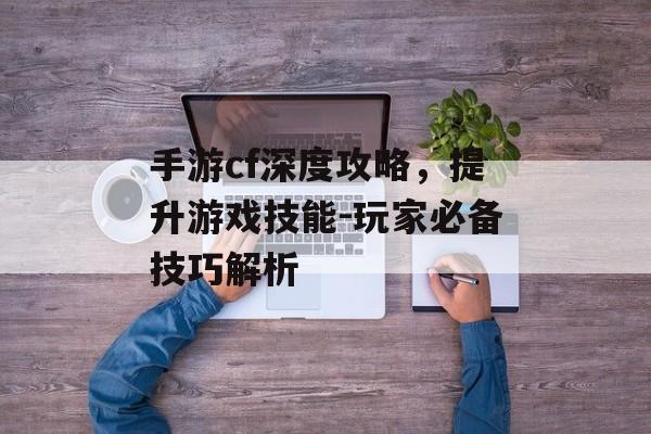 手游cf深度攻略，提升游戏技能-玩家必备技巧解析