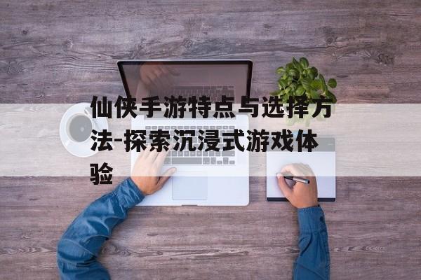 仙侠手游特点与选择方法-探索沉浸式游戏体验