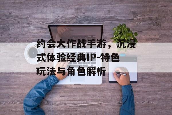 约会大作战手游，沉浸式体验经典IP-特色玩法与角色解析