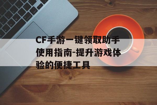 CF手游一键领取助手使用指南-提升游戏体验的便捷工具