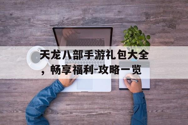 天龙八部手游礼包大全，畅享福利-攻略一览