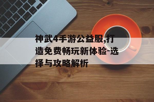 神武4手游公益服,打造免费畅玩新体验-选择与攻略解析