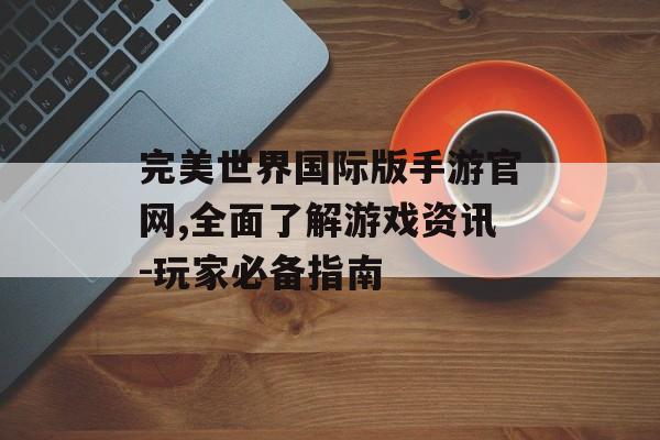 完美世界国际版手游官网,全面了解游戏资讯-玩家必备指南