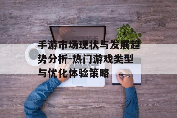 手游市场现状与发展趋势分析-热门游戏类型与优化体验策略