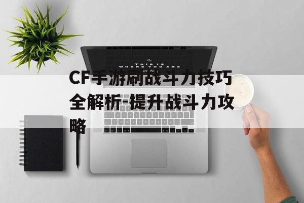 CF手游刷战斗力技巧全解析-提升战斗力攻略