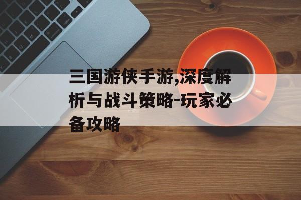 三国游侠手游,深度解析与战斗策略-玩家必备攻略