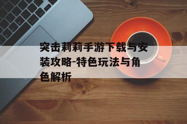 突击莉莉手游下载与安装攻略-特色玩法与角色解析