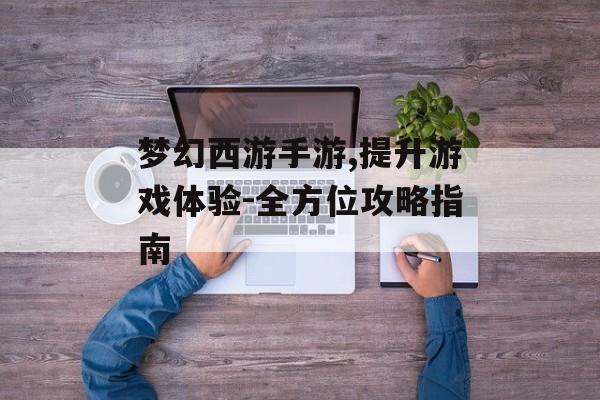 梦幻西游手游,提升游戏体验-全方位攻略指南