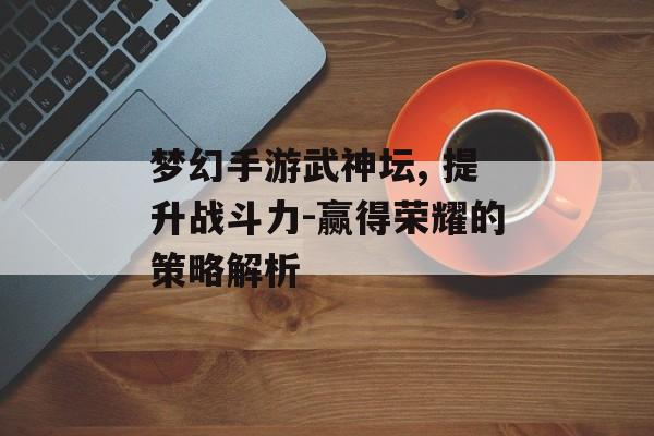 梦幻手游武神坛, 提升战斗力-赢得荣耀的策略解析