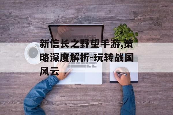 新信长之野望手游,策略深度解析-玩转战国风云