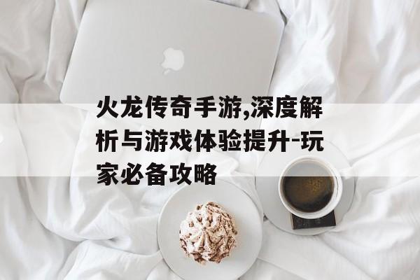 火龙传奇手游,深度解析与游戏体验提升-玩家必备攻略