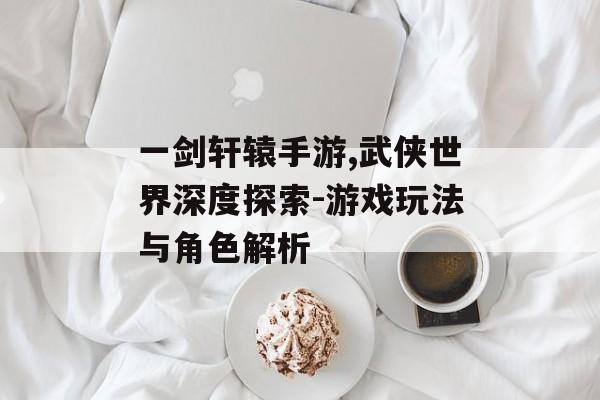 一剑轩辕手游,武侠世界深度探索-游戏玩法与角色解析