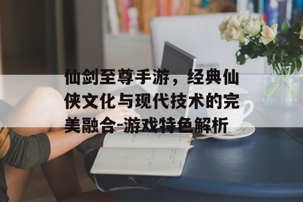 仙剑至尊手游，经典仙侠文化与现代技术的完美融合-游戏特色解析