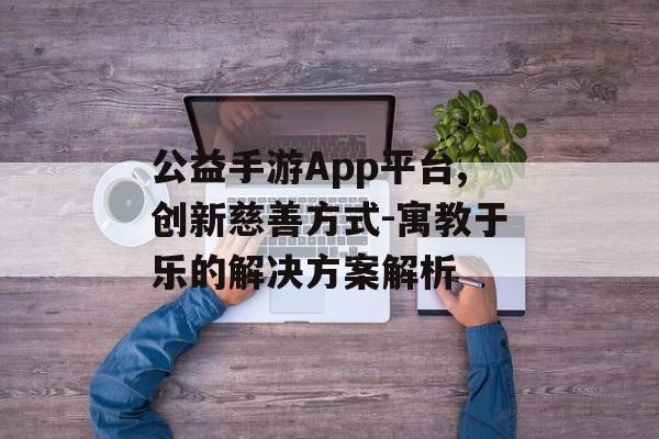 公益手游App平台,创新慈善方式-寓教于乐的解决方案解析
