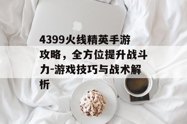 4399火线精英手游攻略，全方位提升战斗力-游戏技巧与战术解析