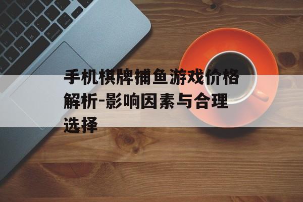 手机棋牌捕鱼游戏价格解析-影响因素与合理选择