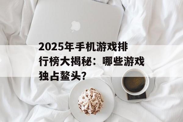 2025年手机游戏排行榜大揭秘：哪些游戏独占鳌头？