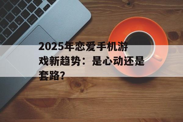 2025年恋爱手机游戏新趋势：是心动还是套路？