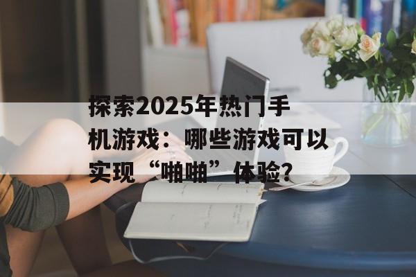 探索2025年热门手机游戏：哪些游戏可以实现“啪啪”体验？