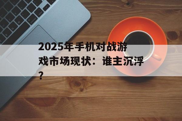 2025年手机对战游戏市场现状：谁主沉浮？