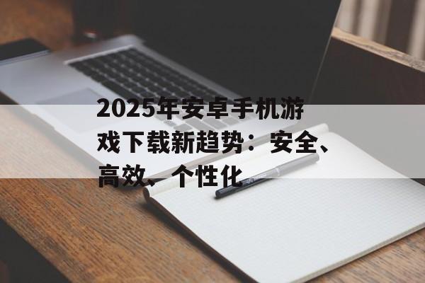 2025年安卓手机游戏下载新趋势：安全、高效、个性化